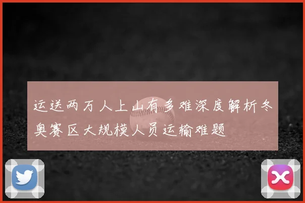 运送两万人上山有多难深度解析冬奥赛区大规模人员运输难题