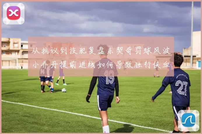 从抗议到技犯复盘东契奇罚球风波小乔丹提前进线如何导致独行侠血亏局面