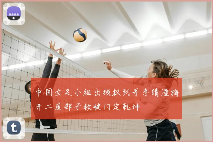 中国女足小组出线权到手李晴潼梅开二度邵子钦破门定乾坤