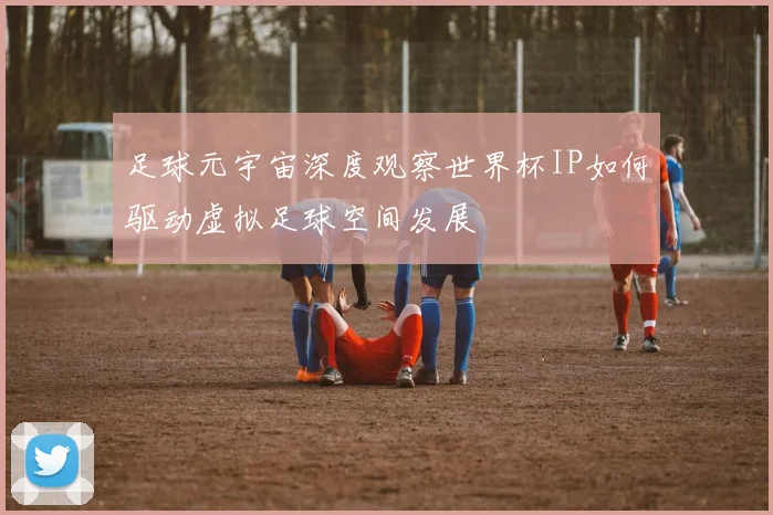 足球元宇宙深度观察世界杯IP如何驱动虚拟足球空间发展
