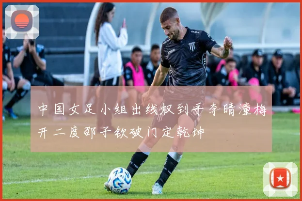 中国女足小组出线权到手李晴潼梅开二度邵子钦破门定乾坤