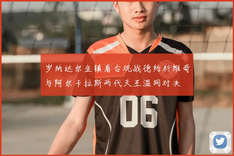 岁纳达尔坐镇看台观战德约科维奇与阿尔卡拉斯两代天王温网对决