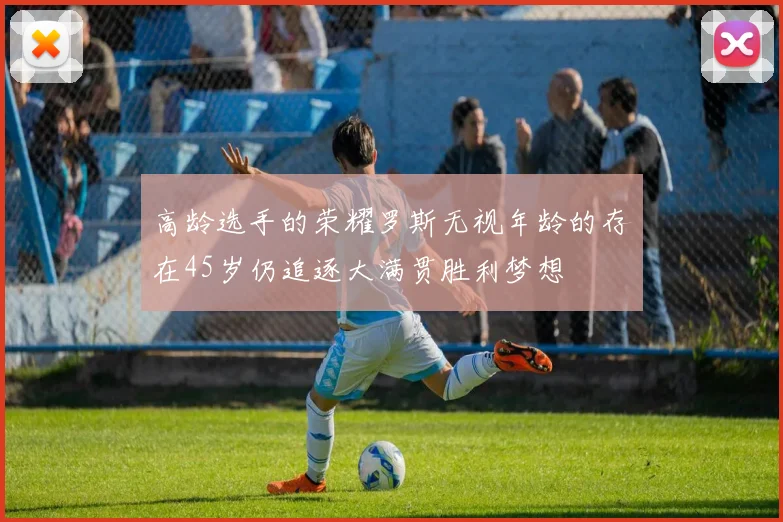 高龄选手的荣耀罗斯无视年龄的存在45岁仍追逐大满贯胜利梦想