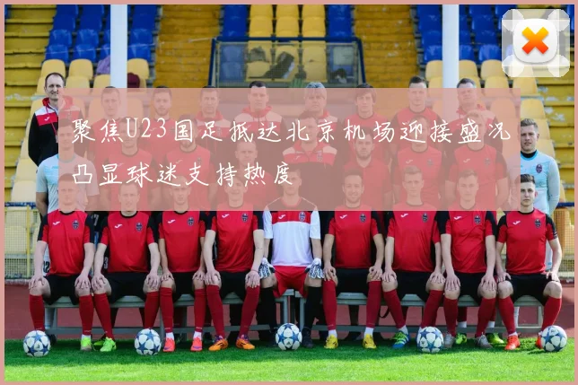 聚焦U23国足抵达北京机场迎接盛况凸显球迷支持热度