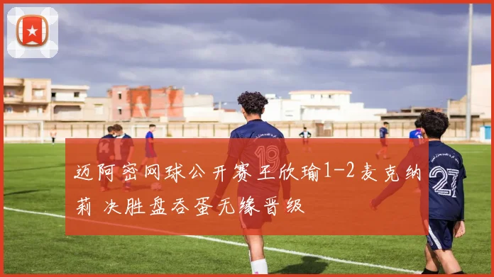 迈阿密网球公开赛王欣瑜1-2麦克纳莉 决胜盘吞蛋无缘晋级