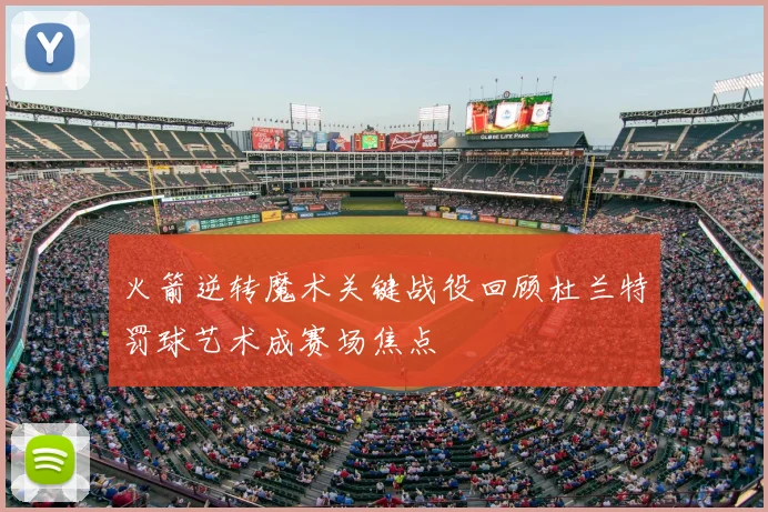 火箭逆转魔术关键战役回顾杜兰特罚球艺术成赛场焦点