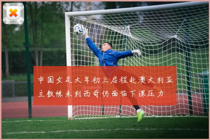 中国女足大年初三启程赴澳大利亚主教练米利西奇仍面临下课压力