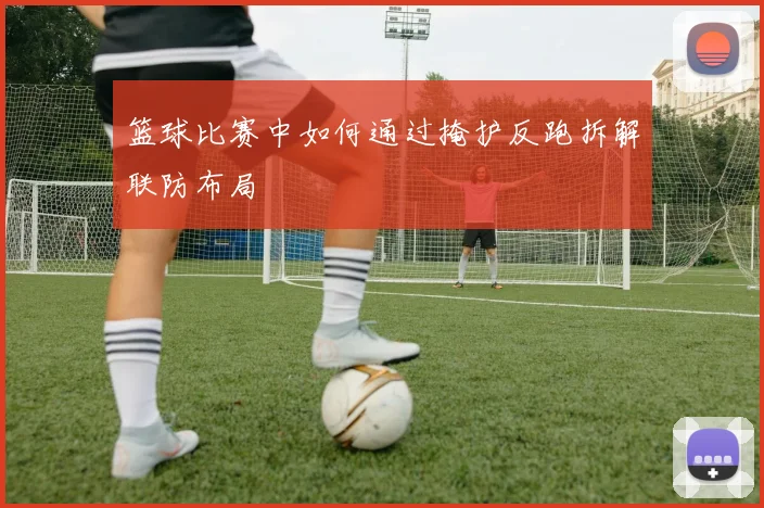 篮球比赛中如何通过掩护反跑拆解联防布局