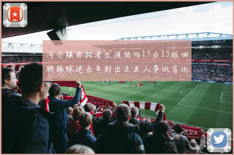河升镇开拓者生涯场均15分15板回顾韩球迷当年别出去丢人争议言论
