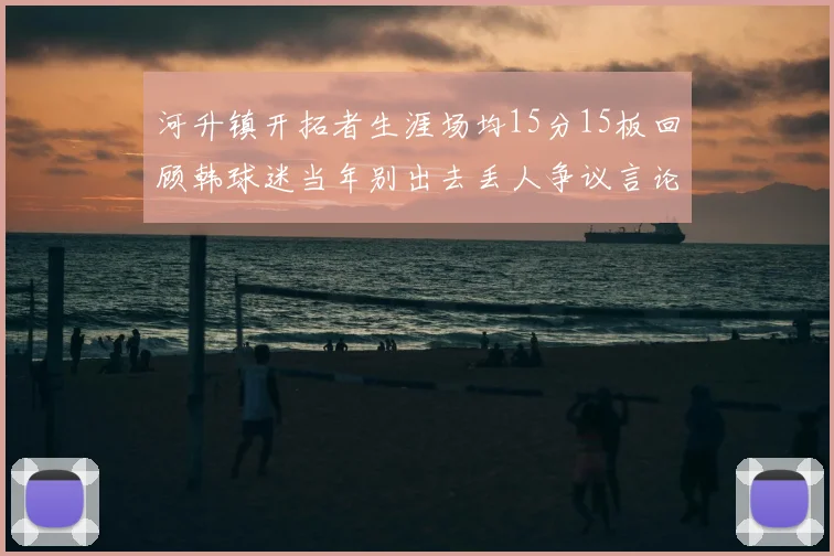 河升镇开拓者生涯场均15分15板回顾韩球迷当年别出去丢人争议言论