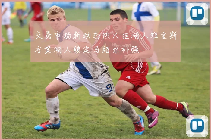 交易市场新动态热火拒湖人维金斯方案湖人锁定马绍尔补强