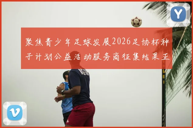 聚焦青少年足球发展2026足协杯种子计划公益活动服务商征集结果正式公告