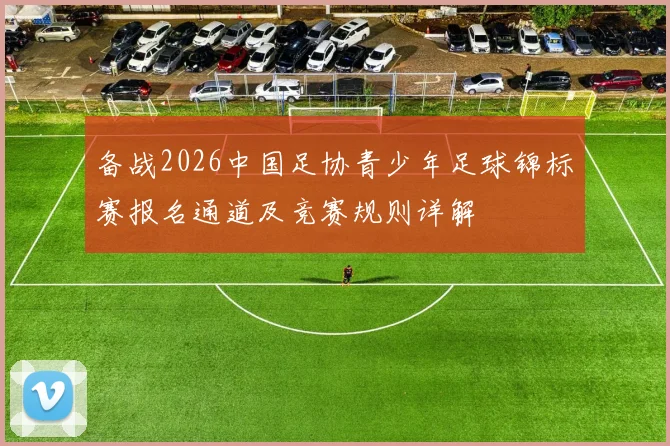 备战2026中国足协青少年足球锦标赛报名通道及竞赛规则详解