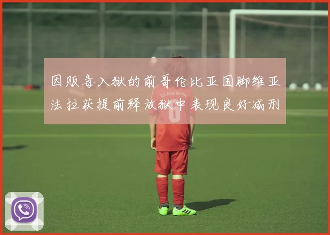 因贩毒入狱的前哥伦比亚国脚维亚法拉获提前释放狱中表现良好减刑6年