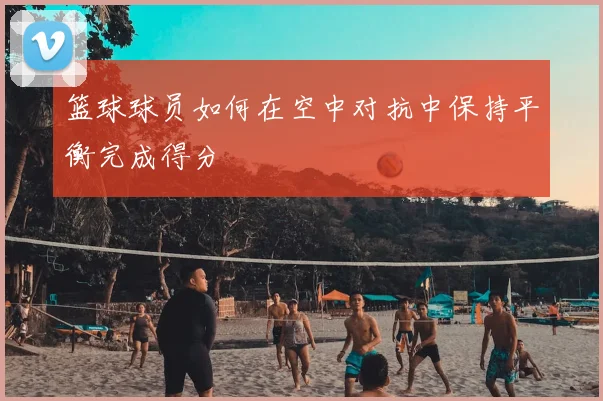 篮球球员如何在空中对抗中保持平衡完成得分