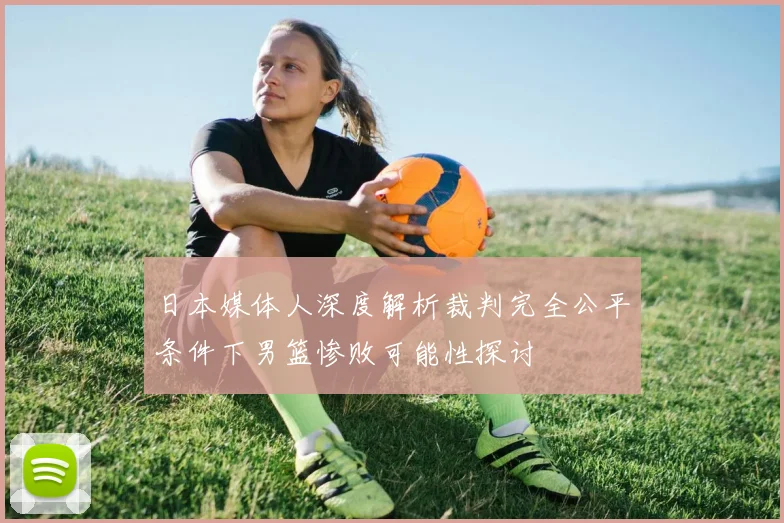 日本媒体人深度解析裁判完全公平条件下男篮惨败可能性探讨