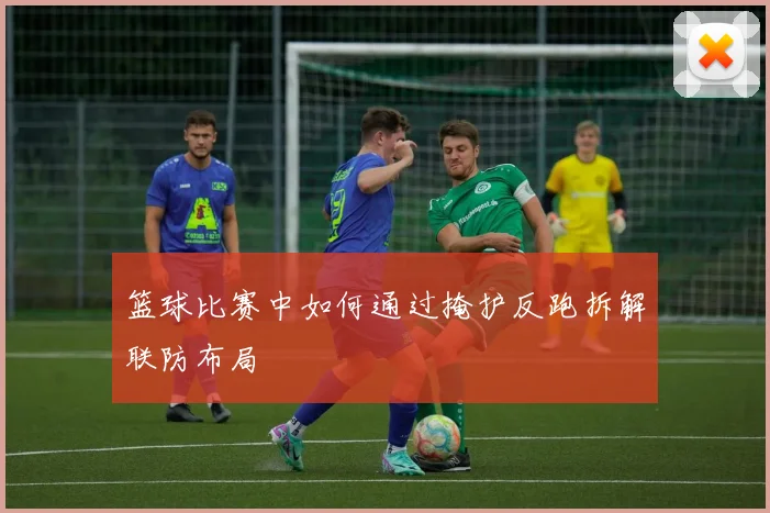 篮球比赛中如何通过掩护反跑拆解联防布局