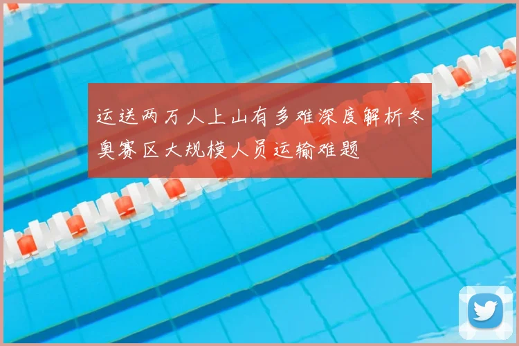 运送两万人上山有多难深度解析冬奥赛区大规模人员运输难题