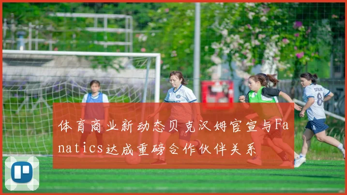 体育商业新动态贝克汉姆官宣与Fanatics达成重磅合作伙伴关系