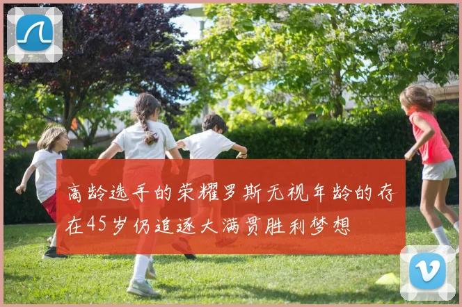 高龄选手的荣耀罗斯无视年龄的存在45岁仍追逐大满贯胜利梦想