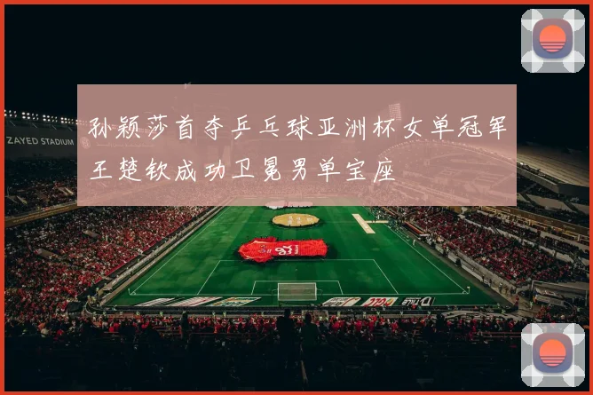 孙颖莎首夺乒乓球亚洲杯女单冠军王楚钦成功卫冕男单宝座