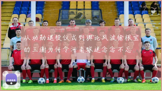 从功勋退役仪式到舆论风波徐根宝的三谢为何令河南球迷念念不忘
