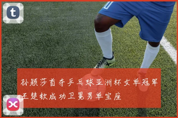 孙颖莎首夺乒乓球亚洲杯女单冠军王楚钦成功卫冕男单宝座