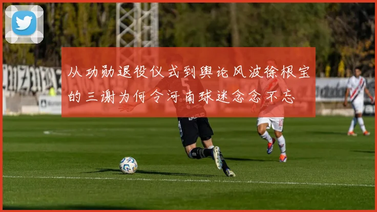 从功勋退役仪式到舆论风波徐根宝的三谢为何令河南球迷念念不忘